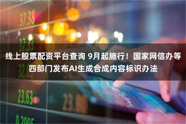 线上股票配资平台查询 9月起施行！国家网信办等四部门发布AI生成合成内容标识办法
