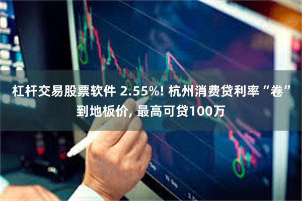 杠杆交易股票软件 2.55%! 杭州消费贷利率“卷”到地板价, 最高可贷100万