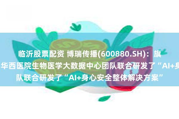 临沂股票配资 博瑞传播(600880.SH)：旗下生学教育与四川大学华西医院生物医学大数据中心团队联合研发了“AI+身心安全整体解决方案”