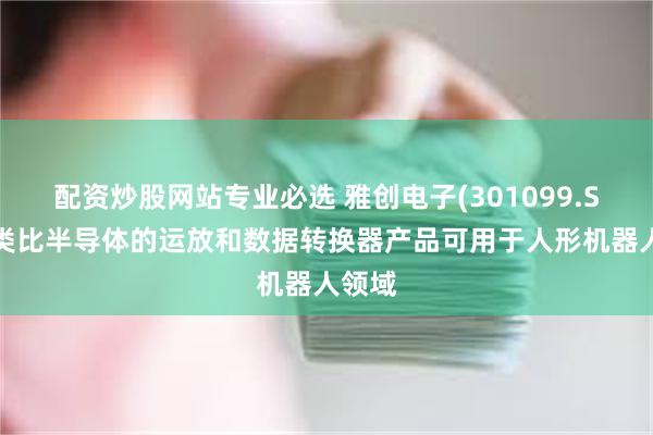 配资炒股网站专业必选 雅创电子(301099.SZ)：类比半导体的运放和数据转换器产品可用于人形机器人领域