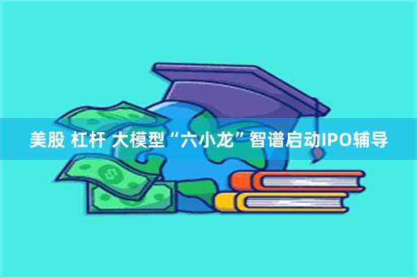 美股 杠杆 大模型“六小龙”智谱启动IPO辅导