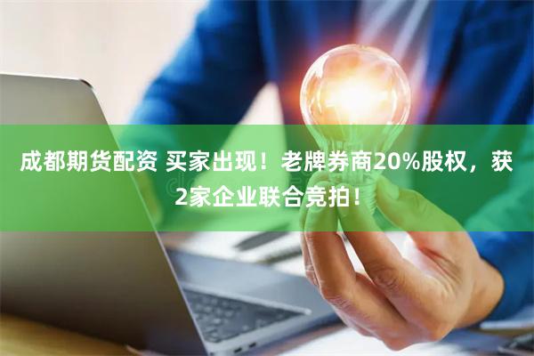 成都期货配资 买家出现！老牌券商20%股权，获2家企业联合竞拍！