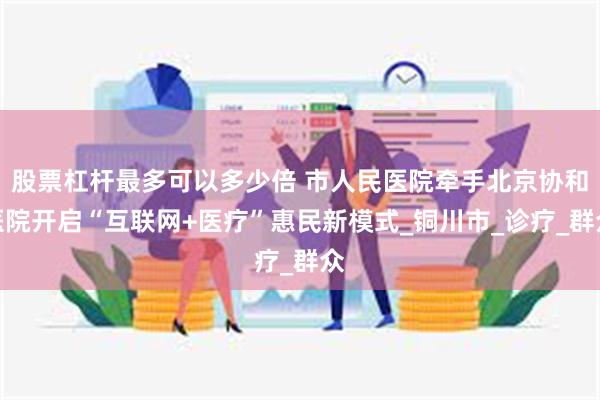 股票杠杆最多可以多少倍 市人民医院牵手北京协和医院开启“互联网+医疗”惠民新模式_铜川市_诊疗_群众