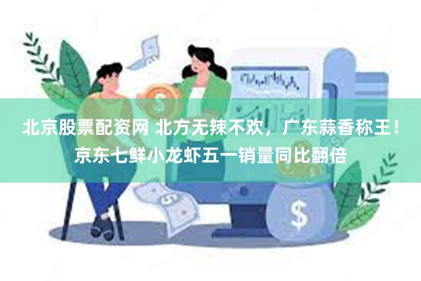 北京股票配资网 北方无辣不欢，广东蒜香称王！京东七鲜小龙虾五一销量同比翻倍