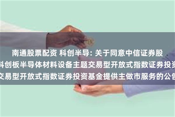 南通股票配资 科创半导: 关于同意中信证券股份有限公司为华夏上证科创板半导体材料设备主题交易型开放式指数证券投资基金提供主做市服务的公告