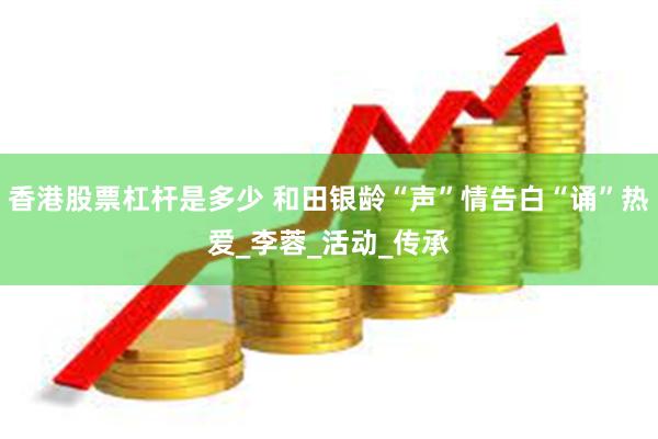 香港股票杠杆是多少 和田银龄“声”情告白“诵”热爱_李蓉_活动_传承