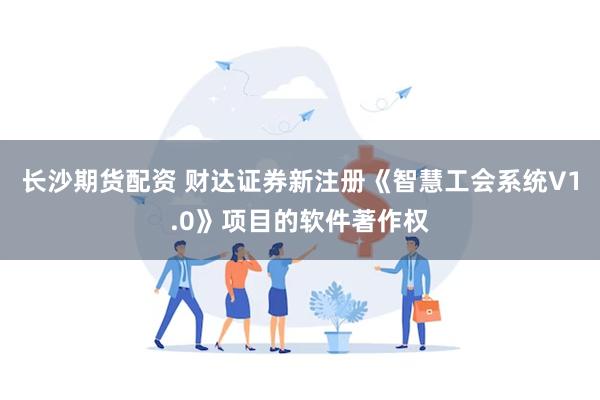 长沙期货配资 财达证券新注册《智慧工会系统V1.0》项目的软件著作权