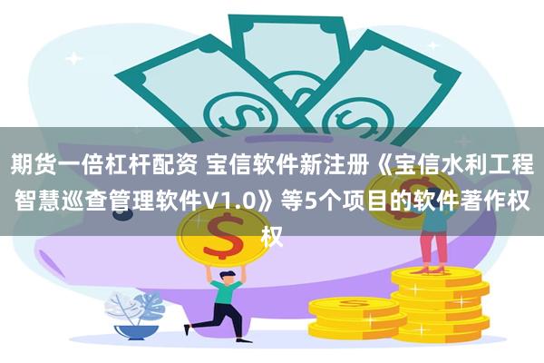 期货一倍杠杆配资 宝信软件新注册《宝信水利工程智慧巡查管理软件V1.0》等5个项目的软件著作权