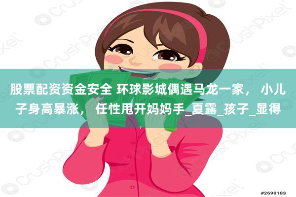 股票配资资金安全 环球影城偶遇马龙一家， 小儿子身高暴涨， 任性甩开妈妈手_夏露_孩子_显得
