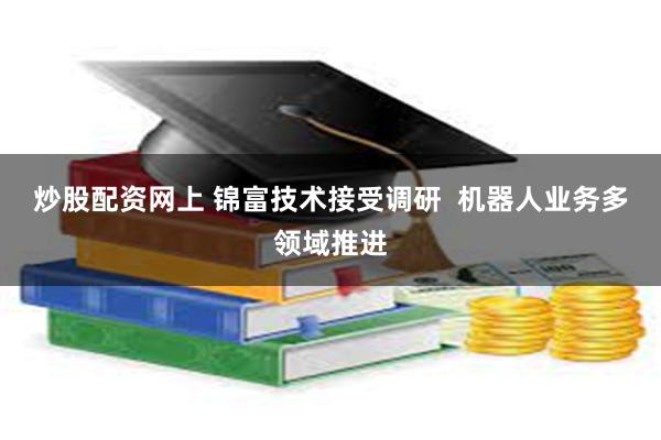 炒股配资网上 锦富技术接受调研  机器人业务多领域推进