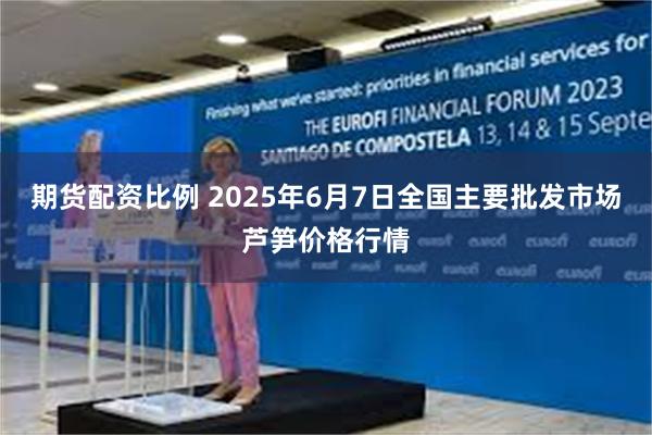 期货配资比例 2025年6月7日全国主要批发市场芦笋价格行情