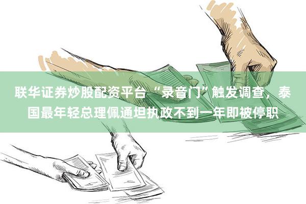 联华证券炒股配资平台 “录音门”触发调查，泰国最年轻总理佩通坦执政不到一年即被停职