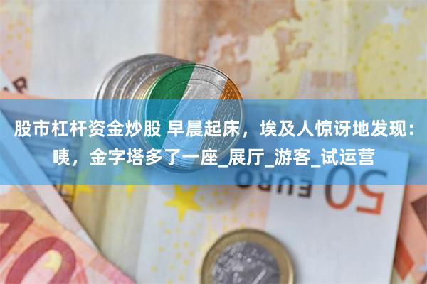 股市杠杆资金炒股 早晨起床，埃及人惊讶地发现：咦，金字塔多了一座_展厅_游客_试运营