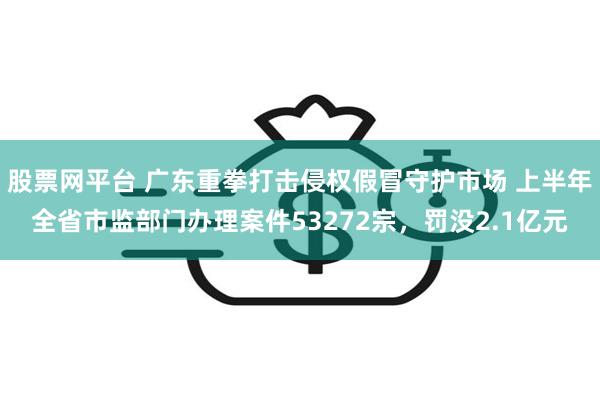 股票网平台 广东重拳打击侵权假冒守护市场 上半年全省市监部门办理案件53272宗，罚没2.1亿元