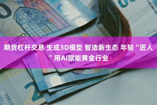 期货杠杆交易 生成3D模型 智造新生态 年轻“匠人”用AI赋能黄金行业