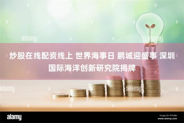 炒股在线配资线上 世界海事日 鹏城迎盛事 深圳国际海洋创新研究院揭牌