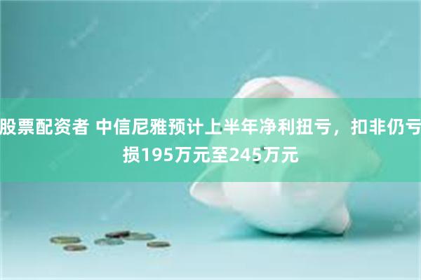 股票配资者 中信尼雅预计上半年净利扭亏，扣非仍亏损195万元至245万元