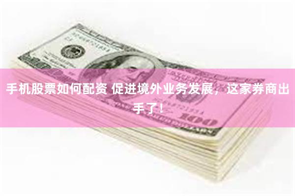 手机股票如何配资 促进境外业务发展，这家券商出手了！