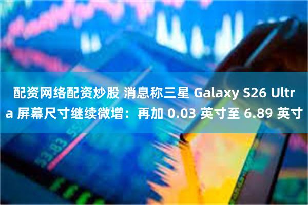 配资网络配资炒股 消息称三星 Galaxy S26 Ultra 屏幕尺寸继续微增：再加 0.03 英寸至 6.89 英寸