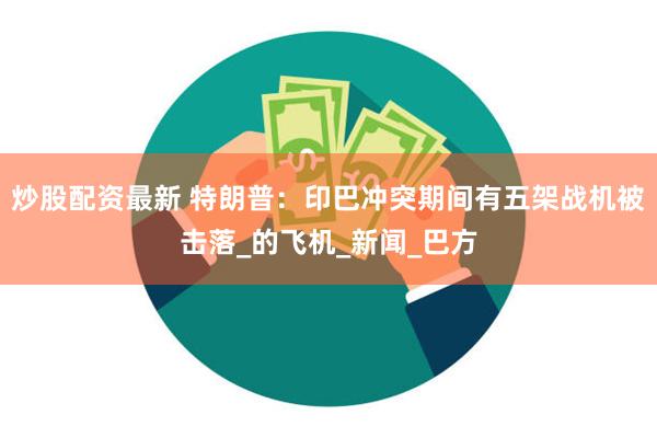 炒股配资最新 特朗普：印巴冲突期间有五架战机被击落_的飞机_新闻_巴方