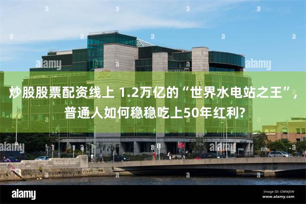 炒股股票配资线上 1.2万亿的“世界水电站之王”, 普通人如何稳稳吃上50年红利?