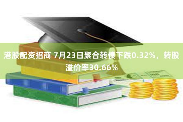 港股配资招商 7月23日聚合转债下跌0.32%，转股溢价率30.66%