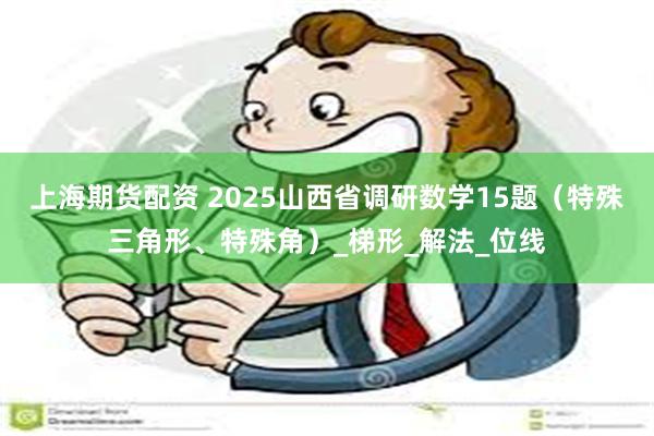 上海期货配资 2025山西省调研数学15题（特殊三角形、特殊角）_梯形_解法_位线