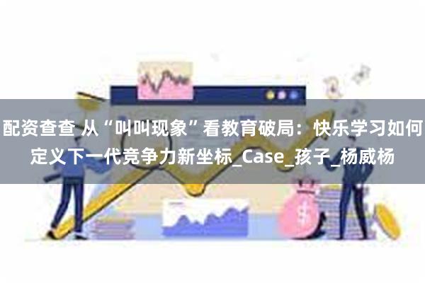 配资查查 从“叫叫现象”看教育破局：快乐学习如何定义下一代竞争力新坐标_Case_孩子_杨威杨