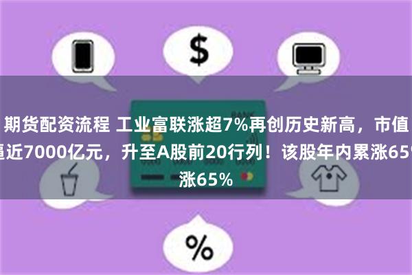 期货配资流程 工业富联涨超7%再创历史新高，市值逼近7000亿元，升至A股前20行列！该股年内累涨65%