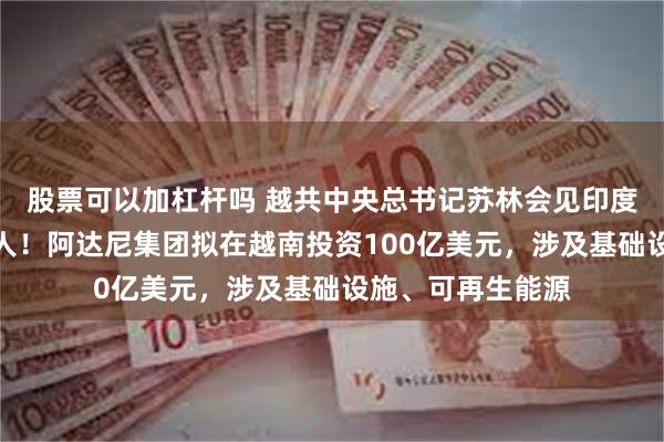 股票可以加杠杆吗 越共中央总书记苏林会见印度阿达尼集团创始人！阿达尼集团拟在越南投资100亿美元，涉及基础设施、可再生能源