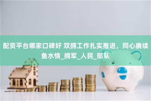 配资平台哪家口碑好 双拥工作扎实推进，同心赓续鱼水情_拥军_人民_部队