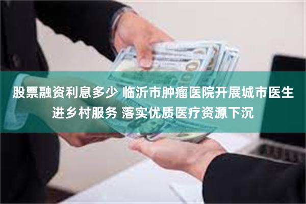 股票融资利息多少 临沂市肿瘤医院开展城市医生进乡村服务 落实优质医疗资源下沉