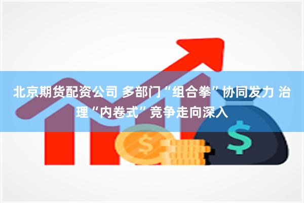 北京期货配资公司 多部门“组合拳”协同发力 治理“内卷式”竞争走向深入