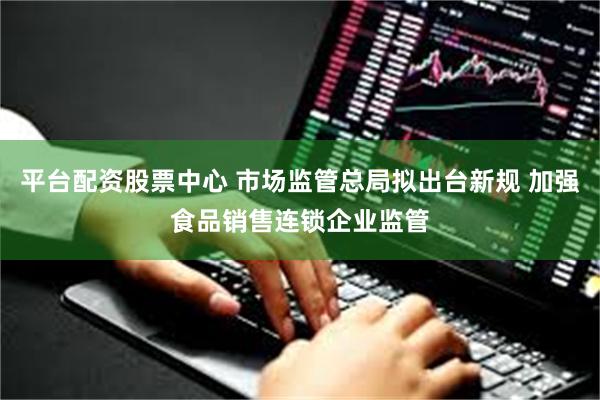 平台配资股票中心 市场监管总局拟出台新规 加强食品销售连锁企业监管