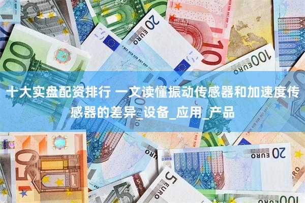 十大实盘配资排行 一文读懂振动传感器和加速度传感器的差异_设备_应用_产品