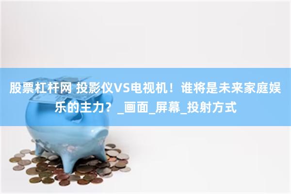 股票杠杆网 投影仪VS电视机！谁将是未来家庭娱乐的主力？_画面_屏幕_投射方式