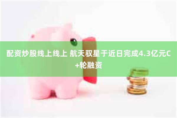 配资炒股线上线上 航天驭星于近日完成4.3亿元C+轮融资