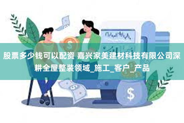 股票多少钱可以配资 嘉兴家美建材科技有限公司深耕全屋整装领域_施工_客户_产品