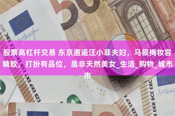 股票高杠杆交易 东京邂逅汪小菲夫妇，马筱梅妆容精致，打扮有品位，虽非天然美女_生活_购物_城市