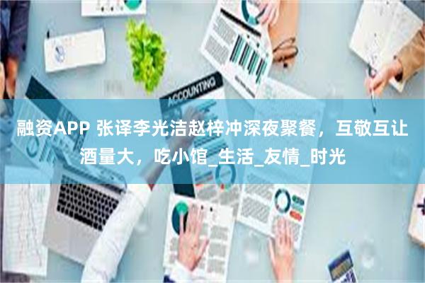 融资APP 张译李光洁赵梓冲深夜聚餐，互敬互让酒量大，吃小馆_生活_友情_时光
