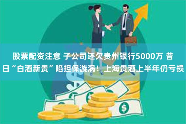 股票配资注意 子公司还欠贵州银行5000万 昔日“白酒新贵”陷担保漩涡！上海贵酒上半年仍亏损