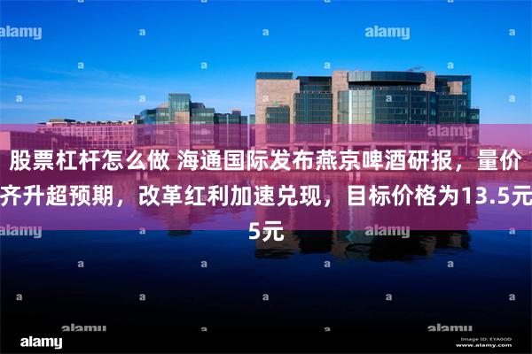 股票杠杆怎么做 海通国际发布燕京啤酒研报，量价齐升超预期，改革红利加速兑现，目标价格为13.5元