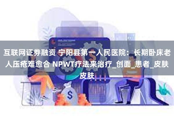 互联网证劵融资 宁阳县第一人民医院：长期卧床老人压疮难愈合 NPWT疗法来治疗_创面_患者_皮肤