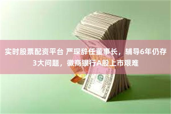 实时股票配资平台 严琛辞任董事长，辅导6年仍存3大问题，徽商银行A股上市艰难