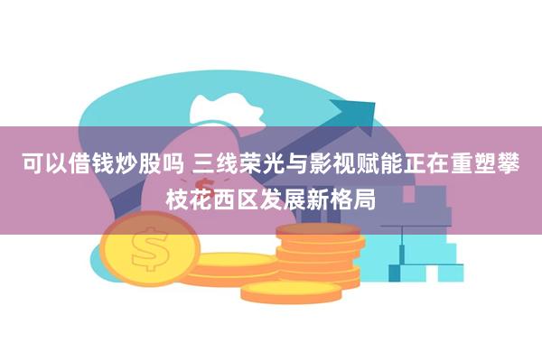 可以借钱炒股吗 三线荣光与影视赋能正在重塑攀枝花西区发展新格局