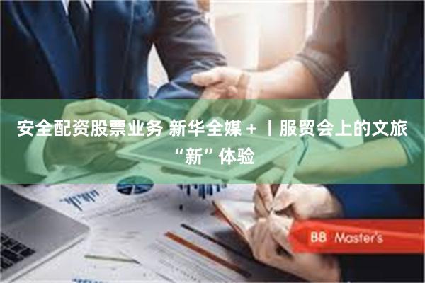 安全配资股票业务 新华全媒＋丨服贸会上的文旅“新”体验