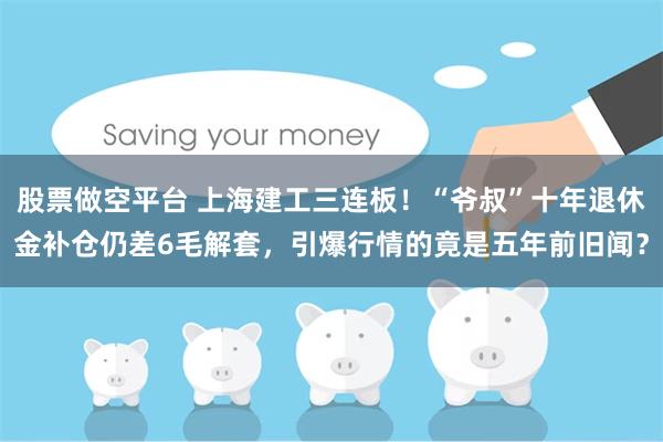 股票做空平台 上海建工三连板！“爷叔”十年退休金补仓仍差6毛解套，引爆行情的竟是五年前旧闻？
